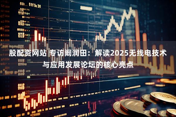 股配资网站 专访阚润田：解读2025无线电技术与应用发展论坛的核心亮点