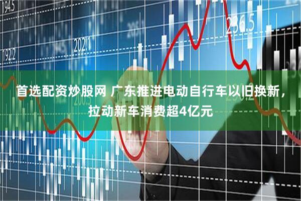 首选配资炒股网 广东推进电动自行车以旧换新，拉动新车消费超4亿元
