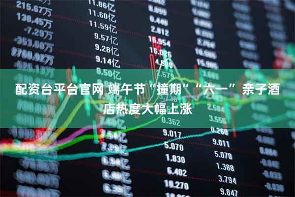 配资台平台官网 端午节“撞期”“六一” 亲子酒店热度大幅上涨
