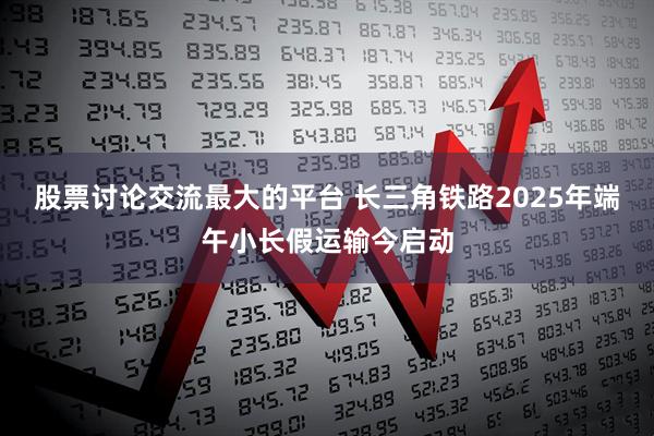 股票讨论交流最大的平台 长三角铁路2025年端午小长假运输今启动