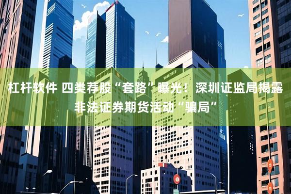 杠杆软件 四类荐股“套路”曝光！深圳证监局揭露非法证券期货活动“骗局”
