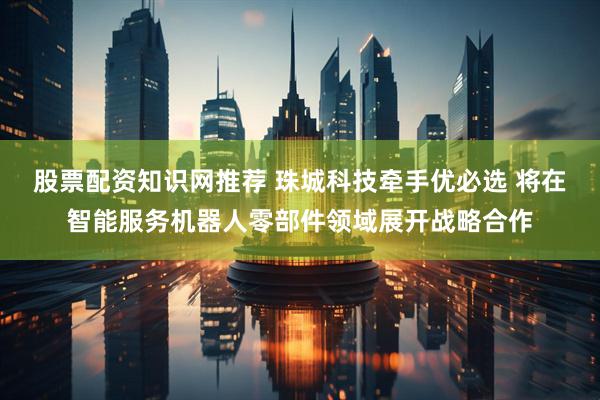 股票配资知识网推荐 珠城科技牵手优必选 将在智能服务机器人零部件领域展开战略合作
