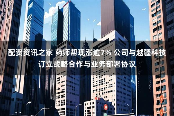 配资资讯之家 药师帮现涨逾7% 公司与越疆科技订立战略合作与业务部署协议