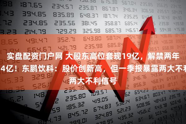 实盘配资门户网 大股东高位套现19亿，解禁两年减持74亿！东鹏饮料：股价创新高，但一季报暴露两大不利信号