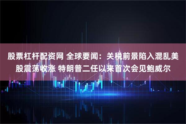股票杠杆配资网 全球要闻：关税前景陷入混乱美股震荡收涨 特朗普二任以来首次会见鲍威尔