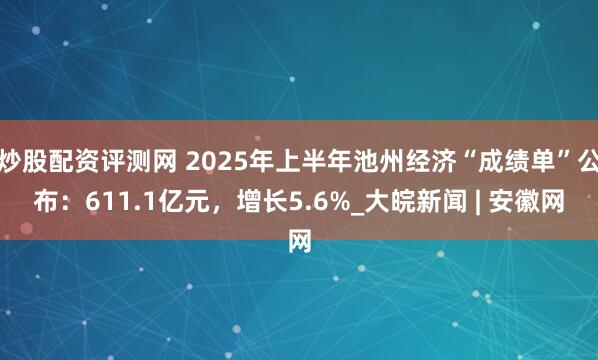 炒股配资评测网 2025年上半年池州经济“成绩单”公布：611.1亿元，增长5.6%_大皖新闻 | 安徽网