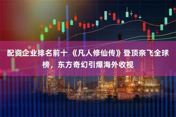 配资企业排名前十 《凡人修仙传》登顶奈飞全球榜，东方奇幻引爆海外收视