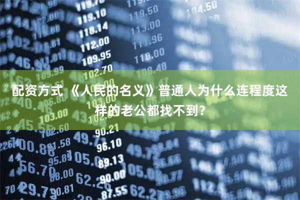 配资方式 《人民的名义》普通人为什么连程度这样的老公都找不到？
