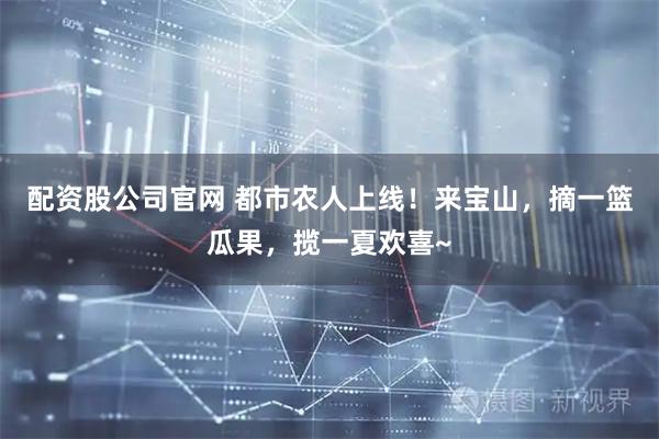配资股公司官网 都市农人上线！来宝山，摘一篮瓜果，揽一夏欢喜~