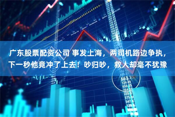 广东股票配资公司 事发上海，两司机路边争执，下一秒他竟冲了上去！吵归吵，救人却毫不犹豫