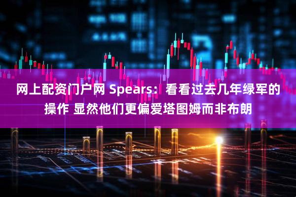 网上配资门户网 Spears：看看过去几年绿军的操作 显然他们更偏爱塔图姆而非布朗