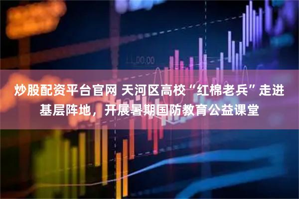 炒股配资平台官网 天河区高校“红棉老兵”走进基层阵地，开展暑期国防教育公益课堂