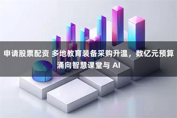 申请股票配资 多地教育装备采购升温，数亿元预算涌向智慧课堂与 AI